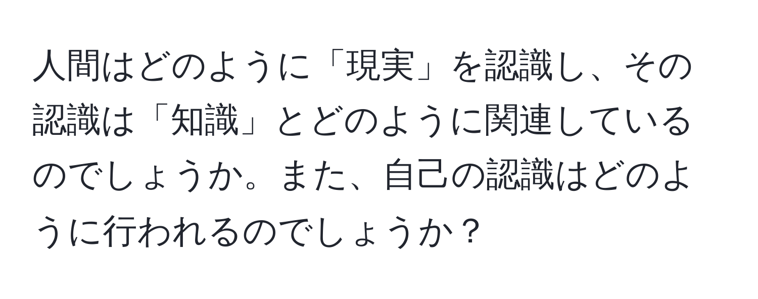 人間はどのように「現実」を認識し、その認識は「知識」とどのように関連しているのでしょうか。また、自己の認識はどのように行われるのでしょうか？