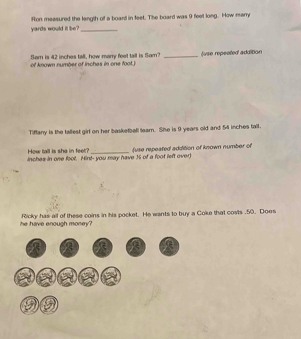 Ron measured the length of a board in feet. The board was 9 feet long. How many
yards would it be?_ 
Sam is 42 inches tall, how many feet tall is Sam? _(use repeated addition 
of known number of inches in one foot.) 
Tiffany is the tallest girl on her basketball team. She is 9 years old and 54 inches tall. 
How tall is she in feet? _(use repeated addition of known number of
inches in one foot. Hint- you may have ½ of a foot left over) 
Ricky has all of these coins in his pocket. He wants to buy a Coke that costs . 50. Does 
he have enough money?