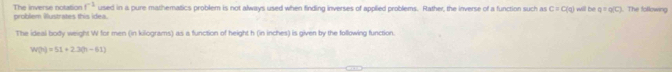 problem Wustrates this idea. The inverse notation f^(-1) used in a pure mathematics problem is not always used when finding inverses of applied problems. Rather, the inverse of a function such as C=C(q) will be q=q(C). The following 
The ideal body weight W for men (in kilograms) as a function of height h (in inches) is given by the following function.
W(h)=51+2.30h-61)