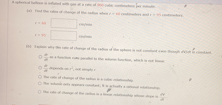 A spherical balloon is inflated with gas at a rate of 900 cubic centimeters per minute.
(a) Find the rates of change of the radius when r=60 centimeters and r=95 centimeters
r=60□ cm/min
r=95□ cm/min
(b) Explain why the rate of change of the radius of the sphere is not constant even though dV/dt is constant.
 dr/dt  as a function runs parallel to the volume function, which is not linear.
 dr/dt  deper ds on r^2 , not simply r.
The rate of change of the radius is a cubic relationship.
The volume only appears constant; it is actually a rational relationship.
The rate of change of the radius is a linear relationship whose slope is  dV/dt .