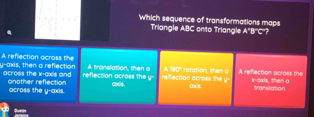 Which sequence of transformations maps
Triangle ABC onto Triangle A''B''C'' ?
A reflection across the
y-axis, then a reflection A translation, then a 1 180° rotation, then a A reflection across the
across the x-axis and reflection across the y - reflection across the y° x-axis, then a
another reflection axis. axis. translation.
across the y-axis.
Dustin