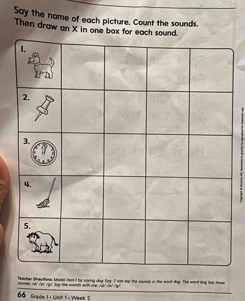 Say the name of each picture. Count the sounds. 
Then draw an X in one box for eac 
5 
Teacher Directions: Model item 1 by saying dog. Say: I can say the sounds in the word dog. The word dog has three 
sounds: /d/ /o/ /g/. Say the sounds with me: /d/ /o/ /g/. 
66 Grade 1 • Unit 1 • Week 5