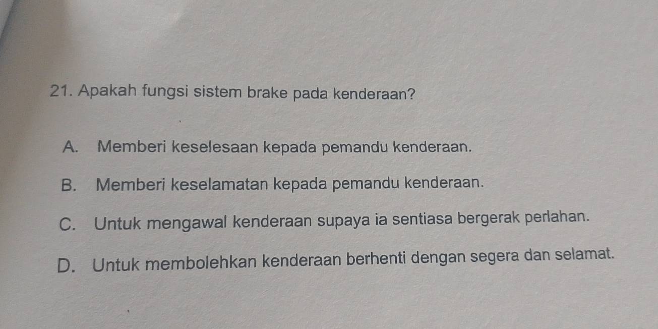 Apakah fungsi sistem brake pada kenderaan?
A. Memberi keselesaan kepada pemandu kenderaan.
B. Memberi keselamatan kepada pemandu kenderaan.
C. Untuk mengawal kenderaan supaya ia sentiasa bergerak perlahan.
D. Untuk membolehkan kenderaan berhenti dengan segera dan selamat.