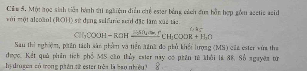 Một học sinh tiến hành thí nghiệm điều chế ester bằng cách đun hỗn hợp gồm acetic acid 
với một alcohol (ROH) sử dụng sulfuric acid đặc làm xúc tác.
CH_3COOH+ROHxrightarrow H_2SO_4dic,t°CH_3COOR+H_2O
Sau thí nghiệm, phân tách sản phẩm và tiến hành đo phổ khối lượng (MS) của ester vừa thu 
được. Kết quả phân tích phổ MS cho thấy ester này có phân tử khối là 88. Số nguyên tử 
hydrogen có trong phân tử ester trên là bao nhiêu?