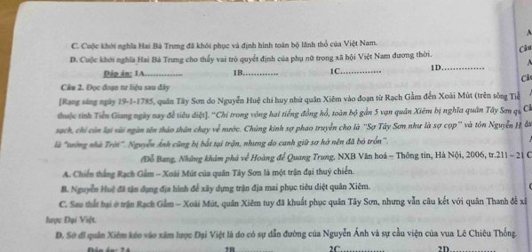 A
C. Cuộc khới nghĩa Hai Bà Trưng đã khôi phục và định hình toán bộ lãnh thổ của Việt Nam.
D. Cuộc khởi nghĩa Hai Bả Trưng cho thấy vai trò quyết định của phụ nữ trong xã hội Việt Nam đương thời. Câu
Đáp án: 1A_ 1B._ 1C._ 1D._ A
Câ
Câu 2. Đọc đoạn tư liệu sau đây
[Rang sáng ngày 19-1-1785, quân Tây Sơn do Nguyễn Huệ chỉ huy nhữ quân Xiêm vào đoạn từ Rạch Gầm đến Xoài Mút (trên sông Tiể
thuộc tỉnh Tiền Giang ngày nay để tiêu điệt]. ''Chi trong vòng hai tiếng đồng hổ, toàn bộ gần 5 vạn quân Xiêm bị nghĩa quân Tây Sơn qi Cĩ
sạch, chi còn lại vài ngàn tên thảo thân chạy về nước. Chúng kinh sợ phao truyền cho là ''Sợ Tây Sơn như là sợ cọp'' và tôn Nguyễn H đờ
là "tướng nhà Trời". Nguyễn Ảnh cũng bị bắt tại trận, nhưng do canh giữ sơ hở nên đã bỏ trồn''.
Đỗ Bang, Những khám phá về Hoàng để Quang Trung. NXB Văn hoá - Thông tin, Hà Nội, 2006, tr.211 - 21 C
A. Chiến thắng Rạch Gầm - Xoài Mút của quân Tây Sơn là một trận đại thuỷ chiến.
B. Nguyễn Huệ đã tận dụng địa hình để xây dựng trận địa mai phục tiêu diệt quân Xiêm.
C. Sau thất hại ở trận Rạch Gầm - Xoài Mút, quân Xiêm tuy đã khuất phục quân Tây Sơn, nhưng vẫn câu kết với quân Thanh đễ xã
lược Đại Việt.
D. Sở đi quân Xiêm kéo vào xâm lược Đại Việt là do có sự dẫn đường của Nguyễn Ánh và sự cầu viện của vua Lê Chiêu Thống.
2R 2C. 2D