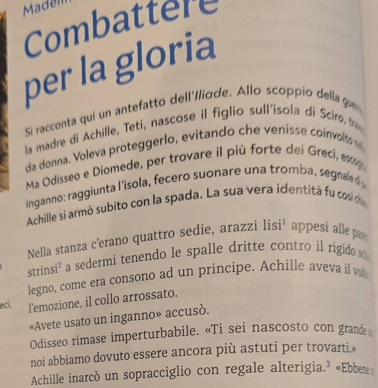 Madem 
Combattere 
per la gloria 
Si racconta qui un antefatto dell'/liqde. Allo scoppio della gue 
la madre di Achille, Teti, nascose il figlio sull'isola di Sciro, tra 
da donna. Voleva proteggerlo, evitando che venisse coinvolto r 
Ma Odisseo e Diomede, per trovare il più forte dei Grecí, esc 
inganno: raggiunta l’isola, fecero suonare una tromba, segnale d 
Achille si armò subito con la spada. La sua vera identità fu cosi dr 
Nella stanza c'erano quattro sedie, arazzi lisi¹ appesí alle par 
strinsi² a sedermi tenendo le spalle dritte contro il rigido s 
legno, come era consono ad un principe. Achille aveva il vo 
eci, l’emozione, il collo arrossato. 
«Avete usato un inganno» accusò. 
Odisseo rimase imperturbabile. «Ti sei nascosto con grande 
noi abbiamo dovuto essere ancora più astuti per trovarti.» 
Achille inarcò un sopracciglio con regale alterigia.³ «Ebbem