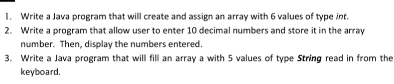 Write a Java program that will create and assign an array with 6 values of type int. 
2. Write a program that allow user to enter 10 decimal numbers and store it in the array 
number. Then, display the numbers entered. 
3. Write a Java program that will fill an array a with 5 values of type String read in from the 
keyboard.