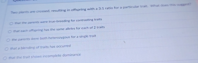 Two plants are crossed, resulting in offspring with a 3:1 ratio for a particular trait. What does this suggest?
that the parents were true-breeding for contrasting traits
that each offspring has the same alleles for each of 2 traits
the parents were both heterozygous for a single trait
that a blending of traits has occurred
that the trait shows incomplete dominance