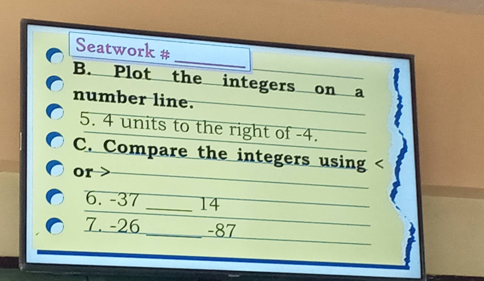 Seatwork # 
B. Plot the integers on a 
number line. 
5. 4 units to the right of -4. 
C. Compare the integers using 
or 
6. -37
_14 
7. -26
_ -87