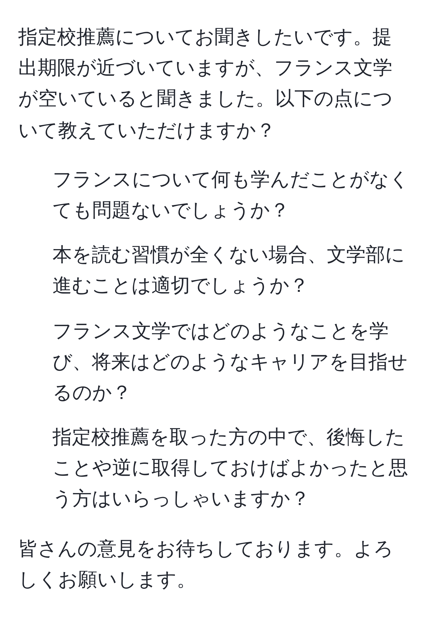 指定校推薦についてお聞きしたいです。提出期限が近づいていますが、フランス文学が空いていると聞きました。以下の点について教えていただけますか？
- フランスについて何も学んだことがなくても問題ないでしょうか？
- 本を読む習慣が全くない場合、文学部に進むことは適切でしょうか？
- フランス文学ではどのようなことを学び、将来はどのようなキャリアを目指せるのか？
- 指定校推薦を取った方の中で、後悔したことや逆に取得しておけばよかったと思う方はいらっしゃいますか？

皆さんの意見をお待ちしております。よろしくお願いします。