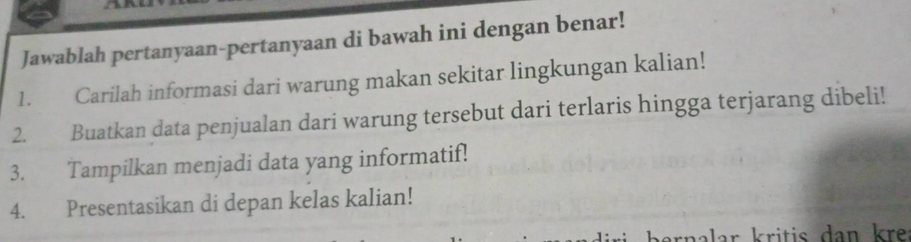 Jawablah pertanyaan-pertanyaan di bawah ini dengan benar! 
1. Carilah informasi dari warung makan sekitar lingkungan kalian! 
2. Buatkan data penjualan dari warung tersebut dari terlaris hingga terjarang dibeli! 
3. Tampilkan menjadi data yang informatif! 
4. Presentasikan di depan kelas kalian! 
rnalar kritis dan kre