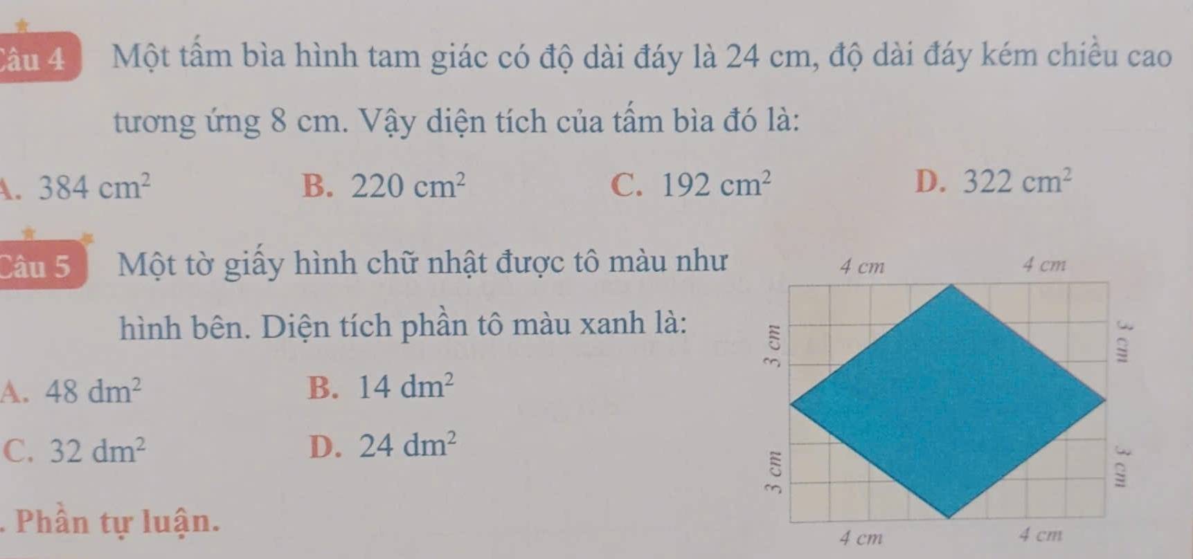 Một tầm bìa hình tam giác có độ dài đáy là 24 cm, độ dài đáy kém chiều cao
tương ứng 8 cm. Vậy diện tích của tẩm bìa đó là:
A. 384cm^2 B. 220cm^2 C. 192cm^2 D. 322cm^2
Câu 5 Một tờ giấy hình chữ nhật được tô màu như
hình bên. Diện tích phần tô màu xanh là:
A. 48dm^2 B. 14dm^2
C. 32dm^2 D. 24dm^2. Phần tự luận.