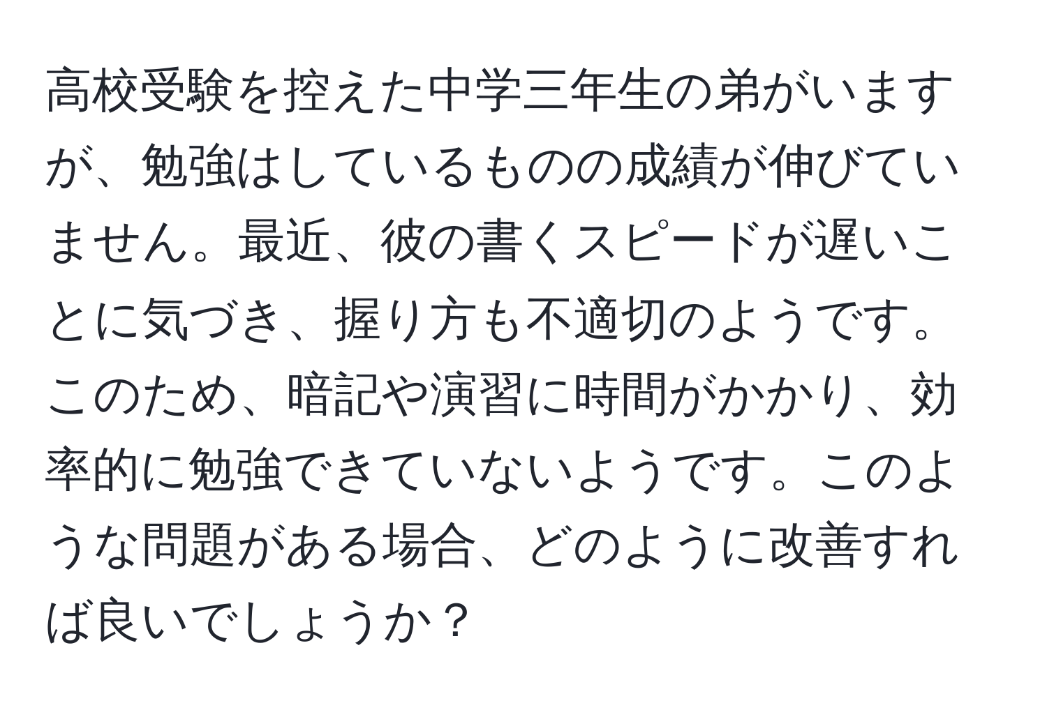 高校受験を控えた中学三年生の弟がいますが、勉強はしているものの成績が伸びていません。最近、彼の書くスピードが遅いことに気づき、握り方も不適切のようです。このため、暗記や演習に時間がかかり、効率的に勉強できていないようです。このような問題がある場合、どのように改善すれば良いでしょうか？