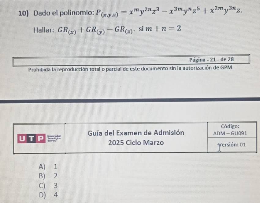 Dado el polinomio: P_(x,y,z)=x^my^(2n)z^3-x^(3m)y^nz^5+x^(2m)y^(3n)z. 
Hallar: GR_(x)+GR_(y)-GR_(z). si m+n=2
Página - 21 - de 28
Prohibida la reproducción total o parcial de este documento sin la autorización de GPM.
A) 1
B) 2
C) 3
D) 4