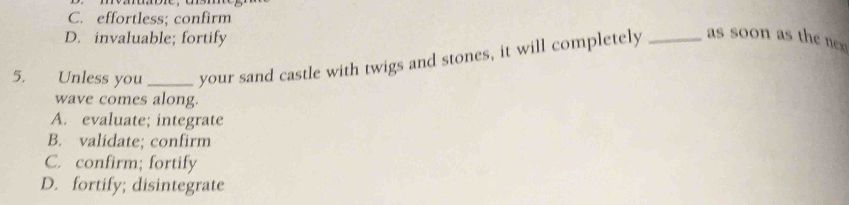 C. effortless; confirm
D. invaluable; fortify
as soon as the nx 
5. Unless you_
your sand castle with twigs and stones, it will completely_
wave comes along.
A. evaluate; integrate
B. validate; confirm
C. confirm; fortify
D. fortify; disintegrate