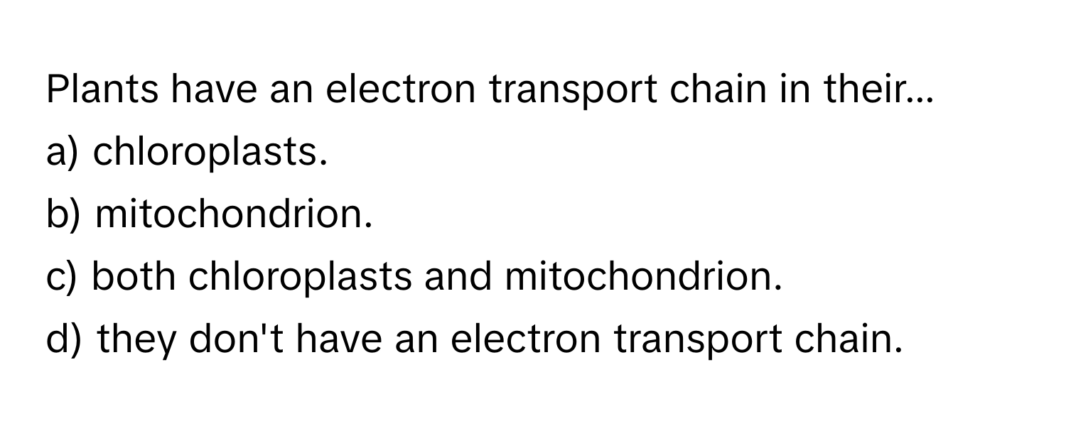 Plants have an electron transport chain in their...

a) chloroplasts.
b) mitochondrion.
c) both chloroplasts and mitochondrion.
d) they don't have an electron transport chain.