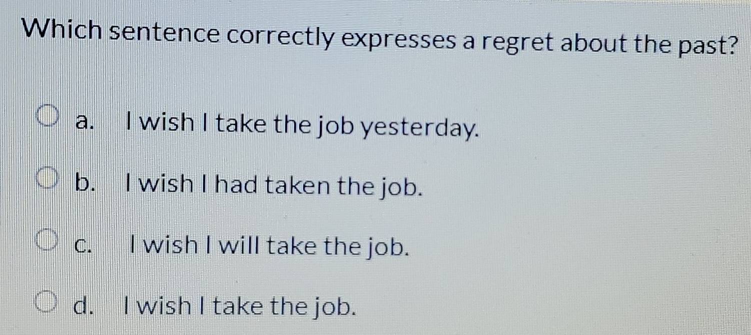 Which sentence correctly expresses a regret about the past?
a. I wish I take the job yesterday.
b. I wish I had taken the job.
c. I wish I will take the job.
d. I wish I take the job.