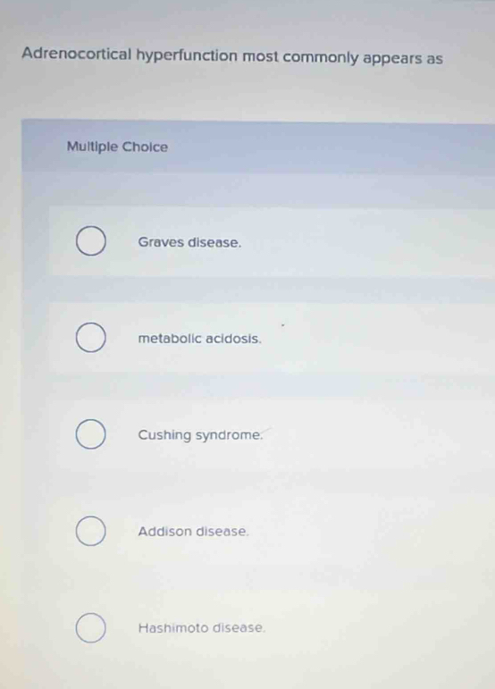 Adrenocortical hyperfunction most commonly appears as
Multiple Choice
Graves disease.
metabolic acidosis.
Cushing syndrome.
Addison disease.
Hashimoto disease.