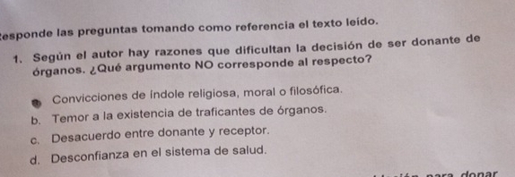 Responde las preguntas tomando como referencia el texto leído.
1. Según el autor hay razones que dificultan la decisión de ser donante de
órganos. ¿Qué argumento NO corresponde al respecto?
Convicciones de índole religiosa, moral o filosófica.
b. Temor a la existencia de traficantes de órganos.
c. Desacuerdo entre donante y receptor.
d. Desconfianza en el sistema de salud.