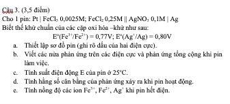 (3,5 điểm) 
Cho l pin: Pt|FeCl_30,0025M; FeCl_20,25M||AgNO_30, 1M|Ag
Biết thể khử chuẩn của các cặp oxi hỏa -khử như sau:
E°(Fe^(3+)/Fe^(2+))=0,77V; E°(Ag^+/Ag)=0,80V
a. Thiết lập sơ đồ pin (ghi rõ dầu của hai điện cực). 
b. Viết các nửa phản ứng trên các điện cực và phản ứng tổng cộng khi pin 
làm việc. 
c. Tính suất điện động E của pin ở 25°C. 
d. Tính hằng số cân bằng của phản ứng xây ra khi pin hoạt động. 
c. Tính nồng độ các ion Fe^(5+), Fe^(2+), Ag' khi pin hết điện.