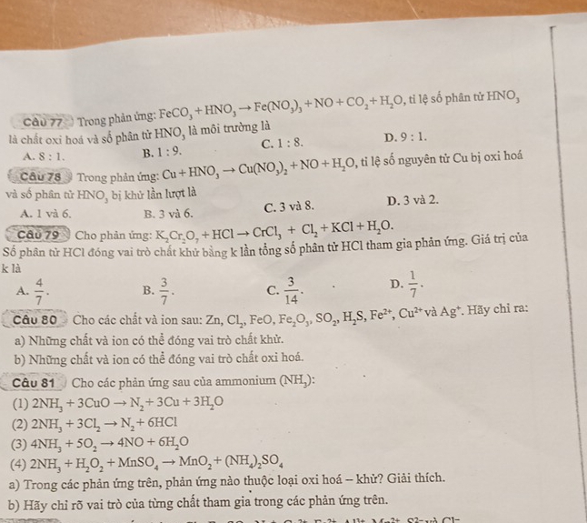 Trong phản ứng: FeCO_3+HNO_3to Fe(NO_3)_3+NO+CO_2+H_2O 0, ti lệ số phân tử HNO,
là chất oxi hoá và số phân tử HNO, là môi trường là
A. 8:1. B. 1:9. C. 1:8. D. 9:1.
Câu 78 * Trong phản ứng: Cu+HNO_3to Cu(NO_3)_2+NO+H_2O 0, tỉ lệ số nguyên tử Cu bị oxi hoá
và số phân tử HNO_3 bị khử lần lượt là
A. 1 và 6. B. 3 và 6. C. 3 và 8. D. 3 và 2.
Câu 79  Cho phản ứng: K_2Cr_2O_7+HClto CrCl_3+Cl_2+KCl+H_2O.
Số phân tử HCl đóng vai trò chất khử bằng k lần tổng số phân tử HCl tham gia phản ứng. Giá trị của
k là
A.  4/7 . B.  3/7 . C.  3/14 . D.  1/7 .
Câu 80  Cho các chất và ion sau: Zn,Cl_2,F e0, Fe_2O_3,SO_2,H_2S,Fe^(2+),Cu^(2+) và Ag^+ *. Hãy chỉ ra:
a) Những chất và ion có thể đóng vai trò chất khử.
b) Những chất và ion có thể đóng vai trò chất oxi hoá.
Câu 81  Cho các phản ứng sau của ammonium (NH,):
(1) 2NH_3+3CuOto N_2+3Cu+3H_2O
(2) 2NH_3+3Cl_2to N_2+6HCl
(3) 4NH_3+5O_2to 4NO+6H_2O
(4) 2NH_3+H_2O_2+MnSO_4to MnO_2+(NH_4)_2SO_4
a) Trong các phản ứng trên, phản ứng nào thuộc loại oxi hoá -- khử? Giải thích.
b) Hãy chỉ rõ vai trò của từng chất tham gia trong các phản ứng trên.