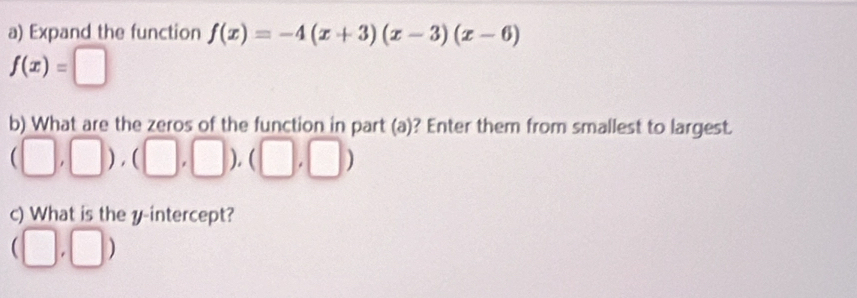 Expand the function f(x)=-4(x+3)(x-3)(x-6)
f(x)=□
b) What are the zeros of the function in part (a)? Enter them from smallest to largest.
(□ ,□ ),(□ ,□ ),(□ ,□ )
c) What is the y-intercept?
(□ ,□ )