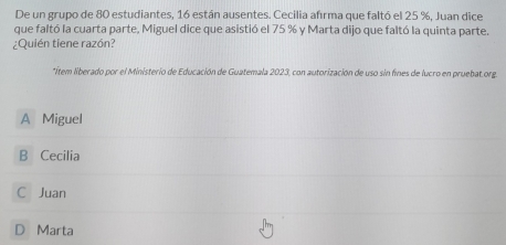 De un grupo de 80 estudiantes, 16 están ausentes. Cecilia afrma que faltó el 25 %, Juan dice
que faltó la cuarta parte, Miguel dice que asistió el 75 % y Marta dijo que faltó la quinta parte.
¿Quién tiene razón?
*ítem liberado por el Ministerio de Educación de Guatemala 2023, con autorización de uso sin fines de lucro en pruebat org.
A Miguel
B Cecilia
C Juan
D Marta