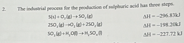 The industrial process for the production of sulphuric acid has three steps.
S(s)+O_2(g)to SO_2(g)
△ H=-296.83kJ
2SO_3(g)to O_2(g)+2SO_2(g)
Delta H=-198.20kJ
SO_3(g)+H_2O(l)to H_2SO_4(l)
△ H=-227.72kJ