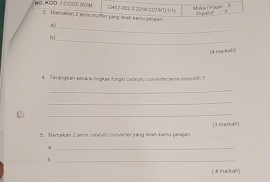 NO. KOD I CODE NUM. G452-002 2:20 18-C07/KT(1/1) 
Muka / Page : 3 
3. Namakan 2 jenis muffler yang telah kamu pelajari. 
a) Drpd/of: 3 
_ 
b)_ 
(4 markah) 
4. Terangkan secara ringkas fungsi catalytic converter jenis monolith ? 
_ 
_ 
_ 
(3 markah) 
5. Namakan 2 jenis catalytic converter yang telah kamu pelajari. 
a._ 
b._ 
( 4 markah)