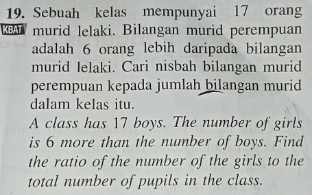 Sebuah kelas mempunyai 17 orang 
K murid lelaki. Bilangan murid perempuan 
adalah 6 orang lebih daripada bilangan 
murid lelaki. Cari nisbah bilangan murid 
perempuan kepada jumlah bilangan murid 
dalam kelas itu. 
A class has 17 boys. The number of girls 
is 6 more than the number of boys. Find 
the ratio of the number of the girls to the 
total number of pupils in the class.