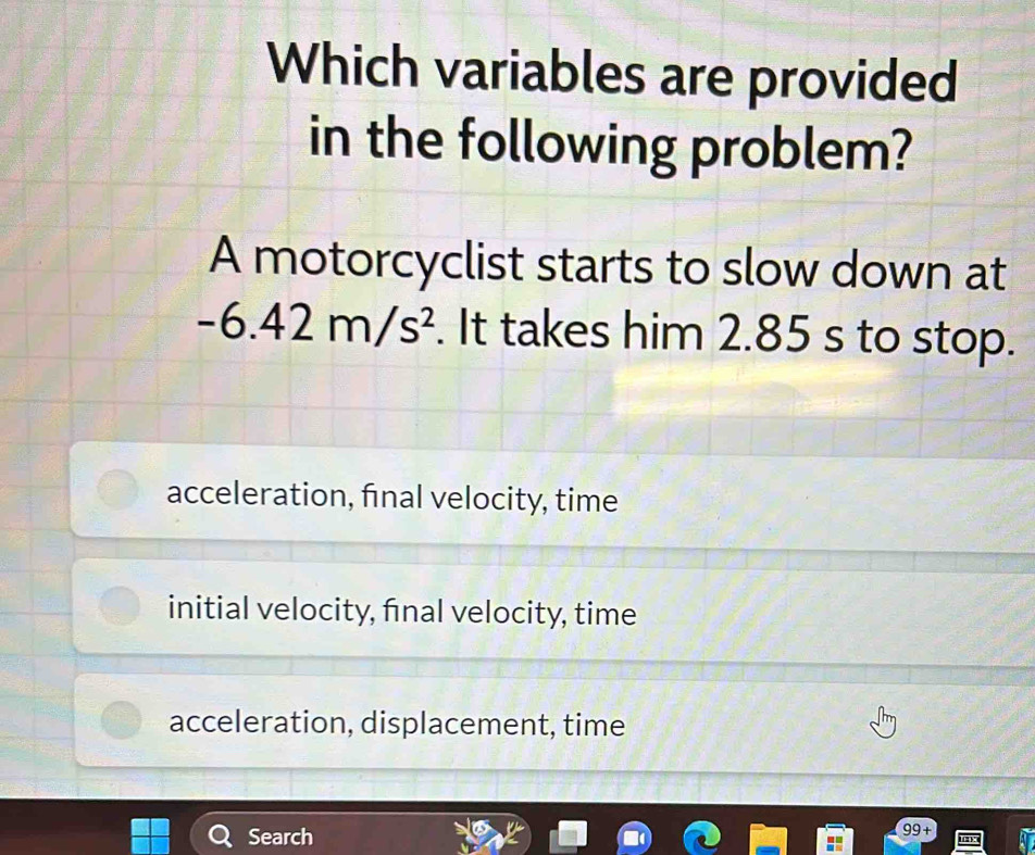 Which variables are provided
in the following problem?
A motorcyclist starts to slow down at
-6.42m/s^2. It takes him 2.85 s to stop.
acceleration, final velocity, time
initial velocity, final velocity, time
acceleration, displacement, time
Search 99 +