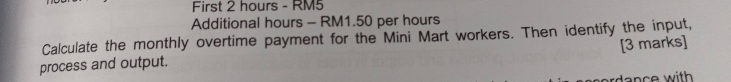 First 2 hours - RM5
Additional hours - RM1.50 per hours
Calculate the monthly overtime payment for the Mini Mart workers. Then identify the input, 
[3 marks] 
process and output. 
ar d a n ce with .