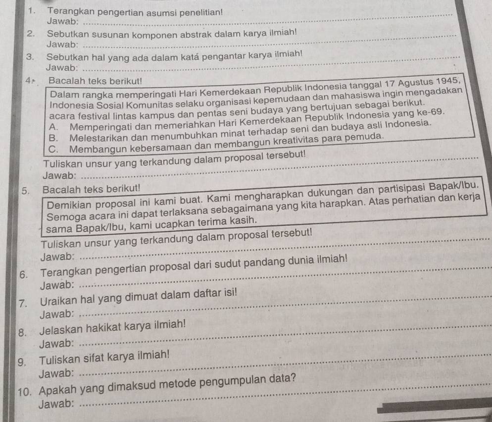 Terangkan pengertian asumsi penelitian!
Jawab:
_
2. Sebutkan susunan komponen abstrak dalam karya ilmiah!
Jawab:
3. Sebutkan hal yang ada dalam katá pengantar karya ilmiah!
Jawab:
4ª Bacalah teks berikut!
Dalam rangka memperingati Hari Kemerdekaan Republik Indonesia tanggal 17 Agustus 1945,
Indonesia Sosial Komunitas selaku organisasi kepemudaan dan mahasiswa ingin mengadakan
acara festival lintas kampus dan pentas seni budaya yang bertujuan sebagai berikut.
A. Memperingati dan memeriahkan Hari Kemerdekaan Republik Indonesia yang ke- 69.
B. Melestarikan dan menumbuhkan minat terhadap seni dan budaya asli Indonesia.
C. Membangun kebersamaan dan membangun kreativitas para pemuda.
Tuliskan unsur yang terkandung dalam proposal tersebut!
Jawab:
__
5. Bacalah teks berikut!
Demikian proposal ini kami buat. Kami mengharapkan dukungan dan partisipasi Bapak/lbu.
Semoga acara ini dapat terlaksana sebagaimana yang kita harapkan. Atas perhatian dan kerja
_
sama Bapak/lbu, kami ucapkan terima kasih.
_
Tuliskan unsur yang terkandung dalam proposal tersebut!
Jawab:
6. Terangkan pengertian proposal dari sudut pandang dunia ilmiah!
Jawab:
7. Uraikan hal yang dimuat dalam daftar isi!
Jawab:
8. Jelaskan hakikat karya ilmiah!
Jawab:
9. Tuliskan sifat karya ilmiah!
Jawab:
10. Apakah yang dimaksud metode pengumpulan data?
Jawab: