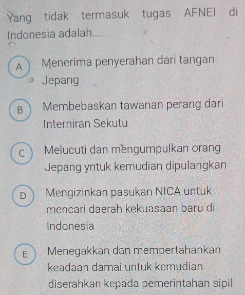 Yang tidak termasuk tugas AFNEI di
Indonesia adalah....
A Menerima penyerahan dari tangan
Jepang
B Membebaskan tawanan perang dari
Interniran Sekutu
C Melucuti dan mengumpulkan orang
Jepang yntuk kemudian dipulangkan
D Mengizinkan pasukan NICA untuk
mencari daerah kekuasaan baru di
Indonesia
E ) Menegakkan dan mempertahankan
keadaan damai untuk kemudian
diserahkan kepada pemerintahan sipil