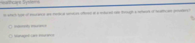Healthcare Systems
In which type of insurance are medical services offered at a reduced rate through a network of healthcare providers?
Indembity insurance
Managed care insurance