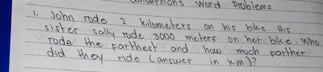 conversions word problems 
1. John rode 2 kilometers on his bike. His 
sister sally rode 3000 meters on her bike. Who 
rode the Farthest and how much parther 
did they ride (answer in km)?