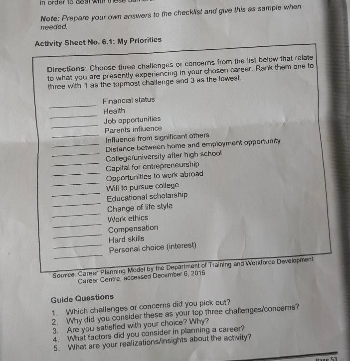 in order to deal with these . 
Note: Prepare your own answers to the checklist and give this as sample when 
needed. 
Activity Sheet No. 6.1: My Priorities 
Directions: Choose three challenges or concerns from the list below that relate 
to what you are presently experiencing in your chosen career. Rank them one to 
three with 1 as the topmost challenge and 3 as the lowest. 
_ 
Financial status 
_ 
Health 
_ 
Job opportunities 
Parents influence 
_Influence from significant others 
_Distance between home and employment opportunity 
_College/university after high school 
_Capital for entrepreneurship 
_ 
_Opportunities to work abroad 
_ 
Will to pursue college 
_ 
Educational scholarship 
_ 
Change of life style 
_ 
Work ethics 
_ 
Compensation 
Hard skills 
_ 
_Personal choice (interest) 
Source: Career Planning Model by the Department of Training and Workforce Development 
Career Centre, accessed December 6, 2016 
Guide Questions 
1. Which challenges or concerns did you pick out? 
2. Why did you consider these as your top three challenges/concerns? 
3. Are you satisfied with your choice? Why? 
4. What factors did you consider in planning a career? 
5. What are your realizations/insights about the activity?