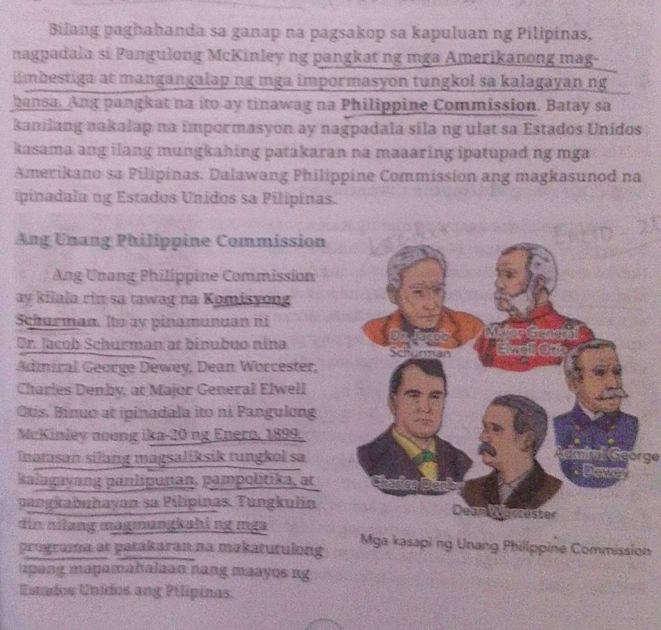 Bilang paghahanda sa ganap na pagsakop sa kapuluan ng Pilipinas, 
nagpadala sĩ Pangulong McKinley ng pangkat ng mga Amerikanong mag- 
iimbestiga at mangangalap ng mga impormasyon tungkol sa kalagayan ng 
bansa. Ang pangkat na ito ay tinawag na Philippine Commission. Batay sa 
kanilang nakalap na impormasyon ay nagpadala sila ng ulat sa Estados Unidos 
kasama ang ilang mungkahing patakaran na maaaring ipatupad ng mga 
Amerikano sa Pilipinas. Dalawang Philippine Commission ang magkasunod na 
ipinadala ng Estados Unidos sa Pilipinas. 
Ang Unang Philippine Commission 
Ang Unang Philippine Commission 
ay kilala rin sa tawag na Komisyong 
Schurman. Ito ay pinamunuan ni 
Dr. Jacob Schurman at binubuo nina 
Admiral George Dewey, Dean Worcester, 
Charies Denby; at Major General Elwell 
Otis. Binuo at ipinadala ito ni Pangulong 
McKinley noong ika-20 ng Enero, 1899. 
Inatasan silang magsaliksik tungkol saLngörge 
kalagayang panlipunan, pampolitika, at 
pangkabuhayan sa Pilipinas. Tungkulin 
din nilang magmungkahi ng mga Mga kasapi ng Unang Phillppine Commission 
programa at patakaran na makatutulong 
upang mapamahalaan nang maayos ng 
Estados Unidos ang Pilipinas.