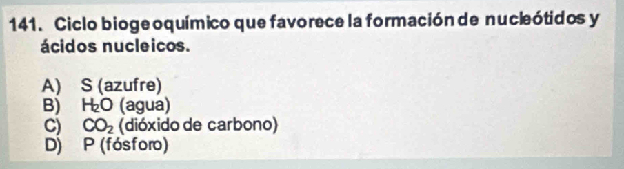 Ciclo bioge oquímico que favorece la formación de nucleótidos y
ácidos nucleicos.
A) S (azufre)
B) H_2O (agua)
C) CO_2 (dióxido de carbono)
D) P (fósforo)