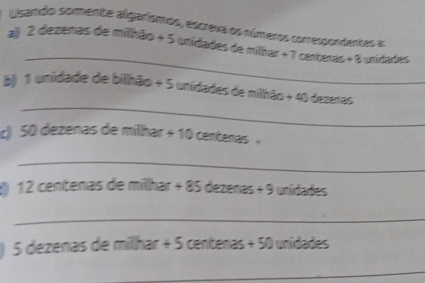 Usando somente algarísmos, escreva os números conrespondentes a: 
_ 
a) 2 dezenas de milhão + 5 unidades de milhar + 7 centenas+8 unidades
_ 
b) 1 unidade de bilhão + 5 unidades de milhão + 40 dezeras 
c) 50 dezenas de milhar + 10 centenas
_ 
8) 12 centenas de milhar + 85 dezenas + 9 unidades
_ 
C 5 dezenas de milhar + 5 centenas + 50 unidades
_