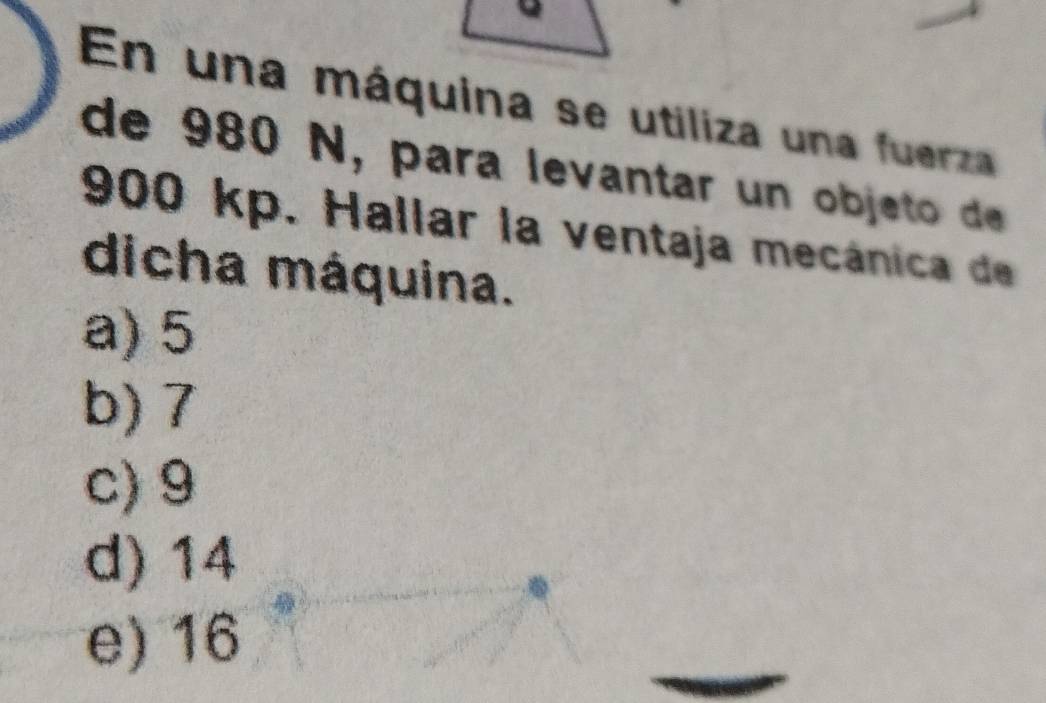 En una máquina se utiliza una fuerza
de 980 N, para levantar un objet e
900 kp. Hallar la ventaja mecánica de
dicha máquina.
a) 5
b) 7
c) 9
d) 14
e) 16