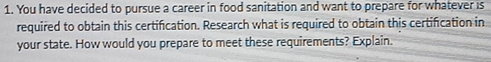 You have decided to pursue a career in food sanitation and want to prepare for whatever is 
required to obtain this certification. Research what is required to obtain this certification in 
your state. How would you prepare to meet these requirements? Explain.