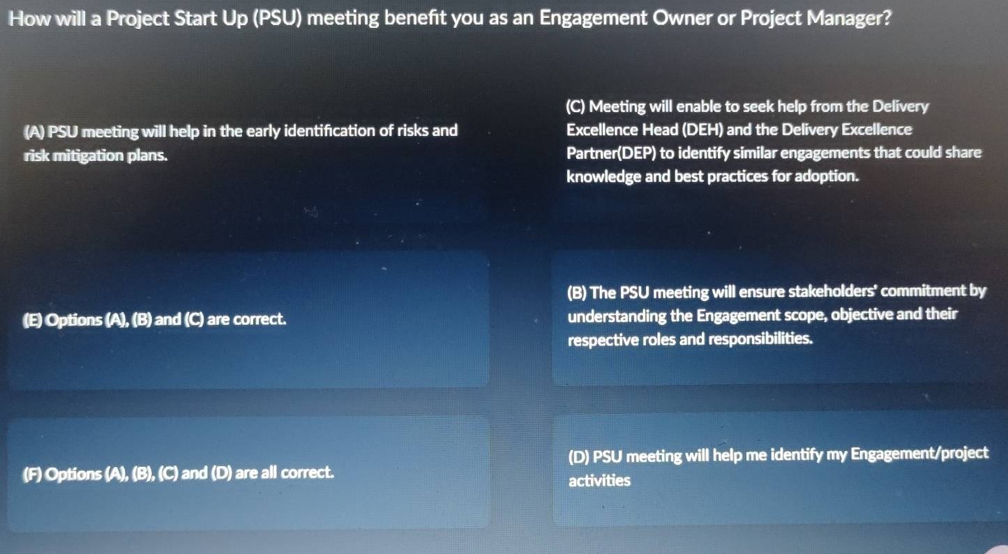 How will a Project Start Up (PSU) meeting benefit you as an Engagement Owner or Project Manager?
(C) Meeting will enable to seek help from the Delivery
(A) PSU meeting will help in the early identifcation of risks and Excellence Head (DEH) and the Delivery Excellence
risk mitigation plans. Partner(DEP) to identify similar engagements that could share
knowledge and best practices for adoption.
(B) The PSU meeting will ensure stakeholders' commitment by
(E) Options (A), (B) and (C) are correct. understanding the Engagement scope, objective and their
respective roles and responsibilities.
(D) PSU meeting will help me identify my Engagement/project
(F) Options (A), (: ), (C) and (D) are all correct.
activities