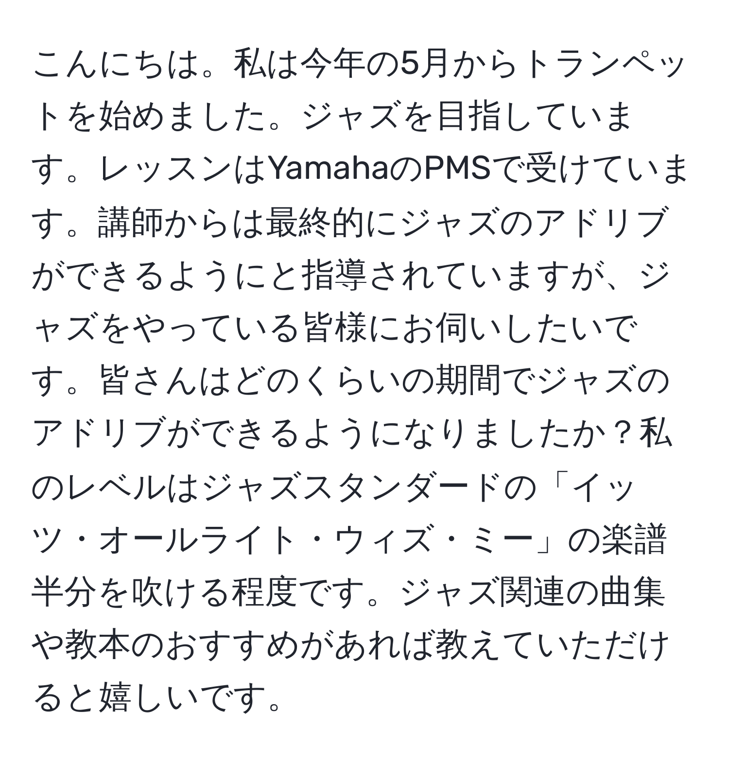 こんにちは。私は今年の5月からトランペットを始めました。ジャズを目指しています。レッスンはYamahaのPMSで受けています。講師からは最終的にジャズのアドリブができるようにと指導されていますが、ジャズをやっている皆様にお伺いしたいです。皆さんはどのくらいの期間でジャズのアドリブができるようになりましたか？私のレベルはジャズスタンダードの「イッツ・オールライト・ウィズ・ミー」の楽譜半分を吹ける程度です。ジャズ関連の曲集や教本のおすすめがあれば教えていただけると嬉しいです。