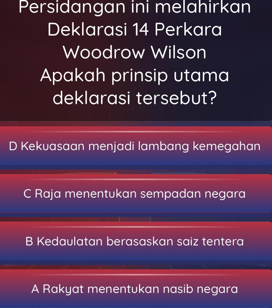 Persidangan ini melahirkan
Deklarasi 14 Perkara
Woodrow Wilson
Apakah prinsip utama
deklarasi tersebut?
D Kekuasaan menjadi lambang kemegahan
C Raja menentukan sempadan negara
B Kedaulatan berasaskan saiz tentera
A Rakyat menentukan nasib negara