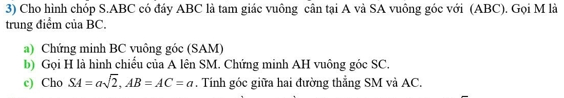 Cho hình chóp S. ABC có đáy ABC là tam giác vuông cân tại A và SA vuông góc với (ABC). Gọi M là 
trung điểm của BC. 
a) Chứng minh BC vuông góc (SAM) 
b) Gọi H là hình chiếu của A lên SM. Chứng minh AH vuông góc SC. 
c) Cho SA=asqrt(2), AB=AC=a. Tính góc giữa hai đường thẳng SM và AC.