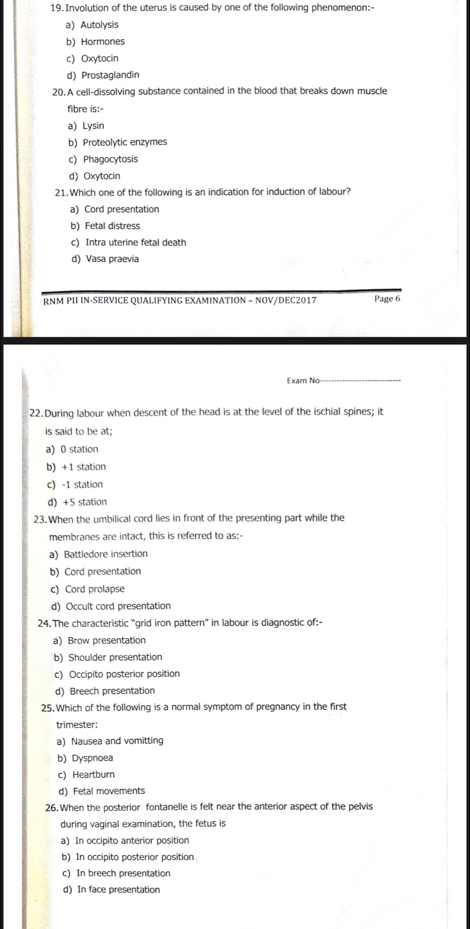 Involution of the uterus is caused by one of the following phenomenon:-
a) Autolysis
b) Hormones
c) Oxytocin
d) Prostaglandin
20.A cell-dissolving substance contained in the blood that breaks down muscle
fibre is:-
a) Lysin
b)Proteolytic enzymes
c) Phagocytosis
d)Oxytocin
21.Which one of the following is an indication for induction of labour?
a)Cord presentation
b) Fetal distress
c) Intra uterine fetal death
d) Vasa praevia
RNM PII IN-SERVICE QUALIFYING EXAMINATION − NOV/DEC2017 Page 6
Exam No
_
22.During labour when descent of the head is at the level of the ischial spines; it
is said to be at;
a) 0 station
b) +1 station
c) -1 station
d) +5 station
23.When the umbilical cord lies in front of the presenting part while the
membranes are intact, this is referred to as:-
a) Battledore insertion
b) Cord presentation
c) Cord prolapse
d) Occult cord presentation
24. The characteristic “grid iron pattern” in labour is diagnostic of:-
a) Brow presentation
b) Shoulder presentation
c) Occipito posterior position
d) Breech presentation
25. Which of the following is a normal symptom of pregnancy in the first
trimester:
a) Nausea and vomitting
b) Dyspnoea
c) Heartburn
d) Fetal movements
26. When the posterior fontanelle is felt near the anterior aspect of the pelvis
during vaginal examination, the fetus is
a) In occipito anterior position
b) In occipito posterior position
c) In breech presentation
d) In face presentation