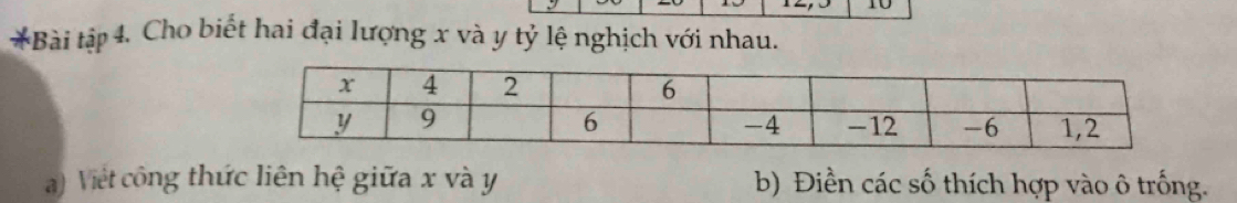 10 
*Bài tập 4. Cho biết hai đại lượng x và y tỷ lệ nghịch với nhau. 
a) Việt công thức liên hệ giữa x và y b) Điền các số thích hợp vào ô trống.
