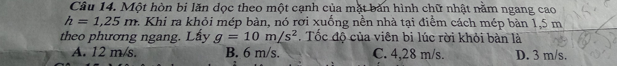 Một hòn bi lăn dọc theo một cạnh của mặt bản hình chữ nhật nằm ngang cao
h=1,25m. : Khi ra khỏi mép bàn, nó rơi xuống nền nhà tại điểm cách mép bàn 1,5 m
theo phương ngang. Lấy g=10m/s^2. Tốc độ của viên bi lúc rời khỏi bàn là
A. 12 m/s. B. 6 m/s. C. 4,28 m/s. D. 3 m/s.