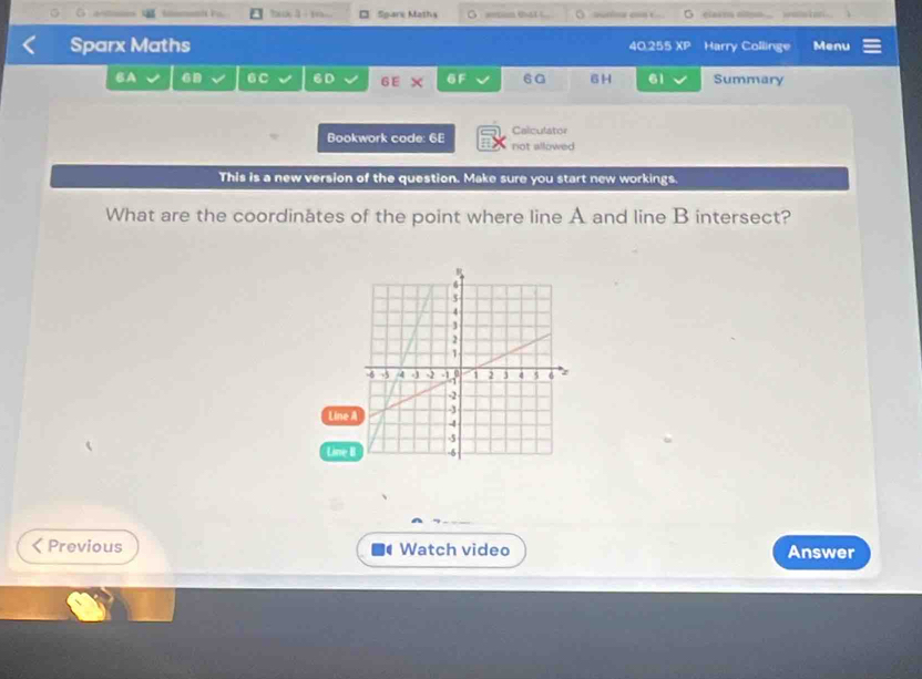 □ Spare Maths G aesion that G clasen np . wol ton 
Sparx Maths 40.255 XP Harry Collinge Menu 
BA 6B 6C 6D 6 E × 6F 60 6H 61 Summary 
Bookwork code: 6E not allowed Calculator 
This is a new version of the question. Make sure you start new workings. 
What are the coordinates of the point where line A and line B intersect? 
Line 
Line 
< Previous Watch video Answer